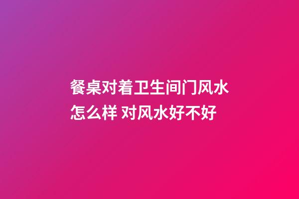餐桌对着卫生间门风水怎么样 对风水好不好